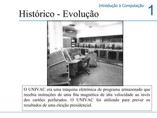 O UNIVAC era uma máquina eletrônica de programa armazenado que recebia instruções de uma fita magnética de alta velocidade ao invés dos cartões perfurados. O UNIVAC foi utilizado para prever os resultados de uma eleição presidencial. Histórico - Evolução 