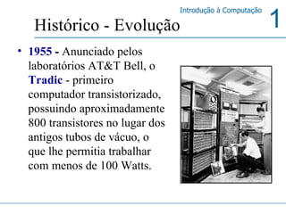 1955  -  Anunciado pelos laboratórios AT&T Bell, o  Tradic  - primeiro computador transistorizado, possuindo aproximadamente 800 transistores no lugar dos antigos tubos de vácuo, o que lhe permitia trabalhar com menos de 100 Watts.   Histórico - Evolução 