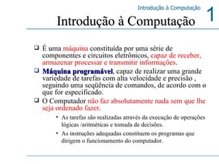 É uma  máquina  constituída por uma série de componentes e circuitos eletrônicos,  capaz de receber, armazenar processar e transmitir informações .  Máquina programável , capaz de realizar uma grande variedade de tarefas com alta velocidade e precisão , seguindo uma seqüência de comandos, de acordo com o que for especificado. O Computador  não faz absolutamente nada sem que lhe seja ordenado fazer . As tarefas são realizadas através da execução de operações lógicas /aritméticas e tomada de decisões.  As instruções adequadas constituem os programas que dirigem o funcionamento do computador.  Introdução à Computação 