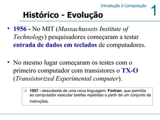 1956  -  No MIT ( Massachussets Institute of Technology ) pesquisadores começaram a testar  entrada de dados em teclados  de computadores. No mesmo lugar começaram os testes com o primeiro computador com transistores o  TX-O  ( Transistorized Experimental computer ). 1957 -  descoberta de uma nova linguagem:  Fortran , que permitia ao computador executar tarefas repetidas a partir de um conjunto de instruções.   Histórico - Evolução 