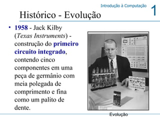 1958  - Jack Kilby ( Texas Instruments ) - construção do  primeiro circuito integrado , contendo cinco componentes em uma peça de germânio com meia polegada de comprimento e fina como um palito de dente. Histórico - Evolução Evolução 