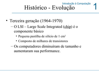 Histórico - Evolução Terceira geração (1964-1970) O LSI – Large Scale Integrated ( chip ) é o componente básico Pequena pastilha de silício de 1 cm 2 Composto de milhares de transistores Os computadores diminuíram de tamanho e aumentaram sua performance. 