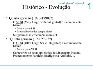 Histórico - Evolução Quarta geração (1970-1990??) O  VLSI  (Very Large Scale Integrated) é o componente básico Menor que o LSI  Miniaturização dos computadores Surgiram os microcomputadores PC Quinta geração (1990?? - ??) O  ULSI  (Ultra Large Scale Integrated) é o componente básico Menor que o VLSI Caracteriza-se pelas aplicações de Linguagem Natural, Processamento Paralelo, Inteligência Artificial, ... 