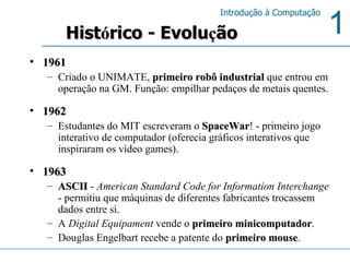 1961 Criado o UNIMATE,  primeiro robô industrial  que entrou em operação na GM. Função: empilhar pedaços de metais quentes.  1962   Estudantes do MIT escreveram o  SpaceWar ! - primeiro jogo interativo de computador (oferecia gráficos interativos que inspiraram os vídeo games).  1963 ASCII  -  American Standard Code for Information Interchange  - permitiu que máquinas de diferentes fabricantes trocassem dados entre si.  A  Digital Equipament  vende o  primeiro minicomputador .  Douglas Engelbart recebe a patente do  primeiro mouse . Hist ó rico - Evolu ç ão 