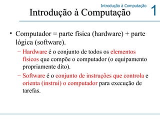 Introdução à Computação Computador = parte física (hardware) + parte lógica (software).  Hardware  é o conjunto de todos os  elementos físicos  que compõe o computador (o equipamento propriamente dito).  Software  é o  conjunto de instruções que controla  e  orienta (instrui) o computador  para execução de tarefas.  