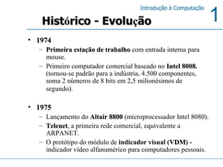 1974 Primeira estação de trabalho   com entrada interna para mouse.  Primeiro computador comercial baseado no   Intel 8008 .  (tornou-se padrão para a indústria, 4.500 componentes, soma 2 números de 8 bits em 2,5 milionésimos de segundo).   1975 Lançamento do   Altair 8800   (microprocessador Intel 8080).   Telenet , a primeira rede comercial, equivalente a ARPANET. O protótipo do módulo de  indicador visual ( VDM ) -  indicador vídeo alfanumérico para computadores pessoais. Hist ó rico - Evolu ç ão 