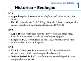 1976 Apple I  (o primeiro computador  single-board- placa de circuito única ). ZX 80 ,  baseado no "chip" Zilog Z80, de 8 bits, o computador pessoal mais barato do mercado (menos de US$ 150).  1977 Apple II  (características: circuito impresso em sua placa-mãe, fonte de alimentação, teclado e cartuchos para jogos).  Lançado o  SOL  (computador de fácil uso, só necessitava de um monitor e isso atraiu muita gente). 1978 VAX 11/780  (capaz de processar até 4.3 Gbytes de memória virtual, o mais rápido  minicomputador da época). O  disco flexível de 5 ¼”   transformou-se na medida padrão para computadores pessoais. Histórico - Evolução 