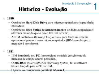 1980 O primeiro  Hard Disk Drive  para microcomputadores (capacidade: 5MBytes). O primeiro  disco óptico de armazenamento  de dados (capacidade: 60 vezes maior do que o disco flexível de 5 ¼”). A IBM contrata a  Microsoft Corporation  para fazer um sistema operacional para um novo microcomputador (IBM percebe que o mercado é promissor).  1981 IBM introduziu seu  PC  (proporciona o rápido crescimento do mercado de computadores pessoais). O  MS-DOS  ( Microsoft Disk Operating System ) foi o software básico lançado para o PC da IBM.  O primeiro computador portátil ( Osborne I ).  Hist ó rico - Evolu ç ão 