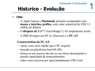 1984 A Apple lançou o  Macintosh , primeiro computador com  mouse e interface gráfica , com valor comercial de US$ 1,5 milhão de dólares O  disquete de 3 ½"  ("microfloppy“), foi amplamente aceito A IBM divulgou seu PC Jr. (fracasso) e o  PC-AT   Características do PC-AT : várias vezes mais rápido que o PC original baseado na plataforma Intel 80-286,  tornou-se um sucesso devido ao seu ótimo desempenho e grande capacidade de armazenamento,  todos esses recursos por aproximadamente US$ 4 mil.  Hist ó rico - Evolu ç ão 