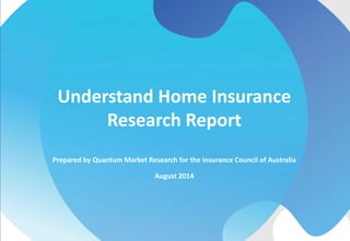 Prepared by Quantum Market Research for the Insurance Council of Australia
August 2014
Understand Home Insurance
Research Report
 
