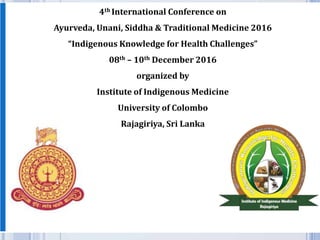 4th International Conference on
Ayurveda, Unani, Siddha & Traditional Medicine 2016
“Indigenous Knowledge for Health Challenges”
08th – 10th December 2016
organized by
Institute of Indigenous Medicine
University of Colombo
Rajagiriya, Sri Lanka
1
 