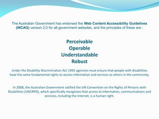 The Australian Government has endorsed the Web Content Accessibility Guidelines
(WCAG) version 2.0 for all government websites, and the principles of these are :
Perceivable
Operable
Understandable
Robust
Under the Disability Discrimination Act 1992 agencies must ensure that people with disabilities
have the same fundamental rights to access information and services as others in the community.
In 2008, the Australian Government ratified the UN Convention on the Rights of Persons with
Disabilities (UNCRPD), which specifically recognises that access to information, communications and
services, including the internet, is a human right.
 