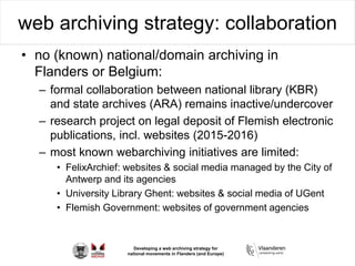 Developing a web archiving strategy for
national movements in Flanders (and Europe)
web archiving strategy: collaboration
• no (known) national/domain archiving in
Flanders or Belgium:
– formal collaboration between national library (KBR)
and state archives (ARA) remains inactive/undercover
– research project on legal deposit of Flemish electronic
publications, incl. websites (2015-2016)
– most known webarchiving initiatives are limited:
• FelixArchief: websites & social media managed by the City of
Antwerp and its agencies
• University Library Ghent: websites & social media of UGent
• Flemish Government: websites of government agencies
 