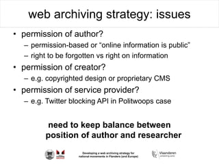 Developing a web archiving strategy for
national movements in Flanders (and Europe)
web archiving strategy: issues
• permission of author?
– permission-based or “online information is public”
– right to be forgotten vs right on information
• permission of creator?
– e.g. copyrighted design or proprietary CMS
• permission of service provider?
– e.g. Twitter blocking API in Politwoops case
need to keep balance between
position of author and researcher
 