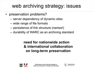 Developing a web archiving strategy for
national movements in Flanders (and Europe)
web archiving strategy: issues
• preservation problems?
– server dependency of dynamic sites
– wide range of file formats
– persistence of link structure (names!)
– durability of WARC as an archiving standard
need for nationwide action
& international collaboration
on long-term preservation
 