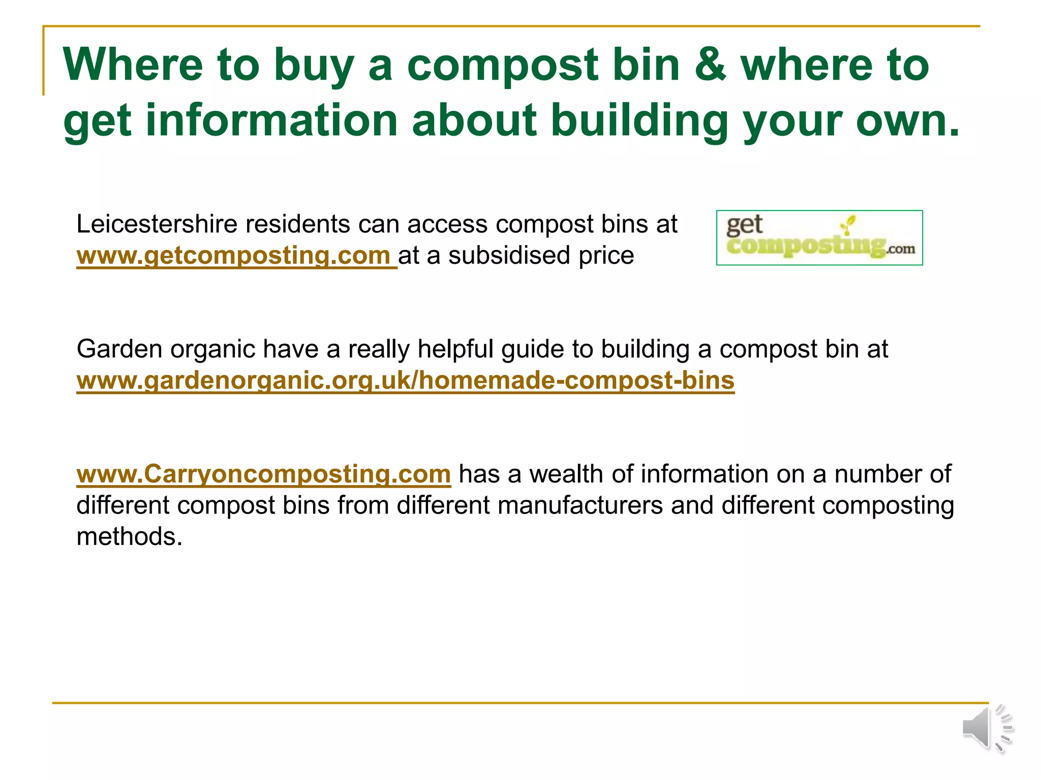 Where to buy a compost bin & where to
get information about building your own.
Leicestershire residents can access compost bins at
www.getcomposting.com at a subsidised price
Garden organic have a really helpful guide to building a compost bin at
www.gardenorganic.org.uk/homemade-compost-bins
www.Carryoncomposting.com has a wealth of information on a number of
different compost bins from different manufacturers and different composting
methods.
 