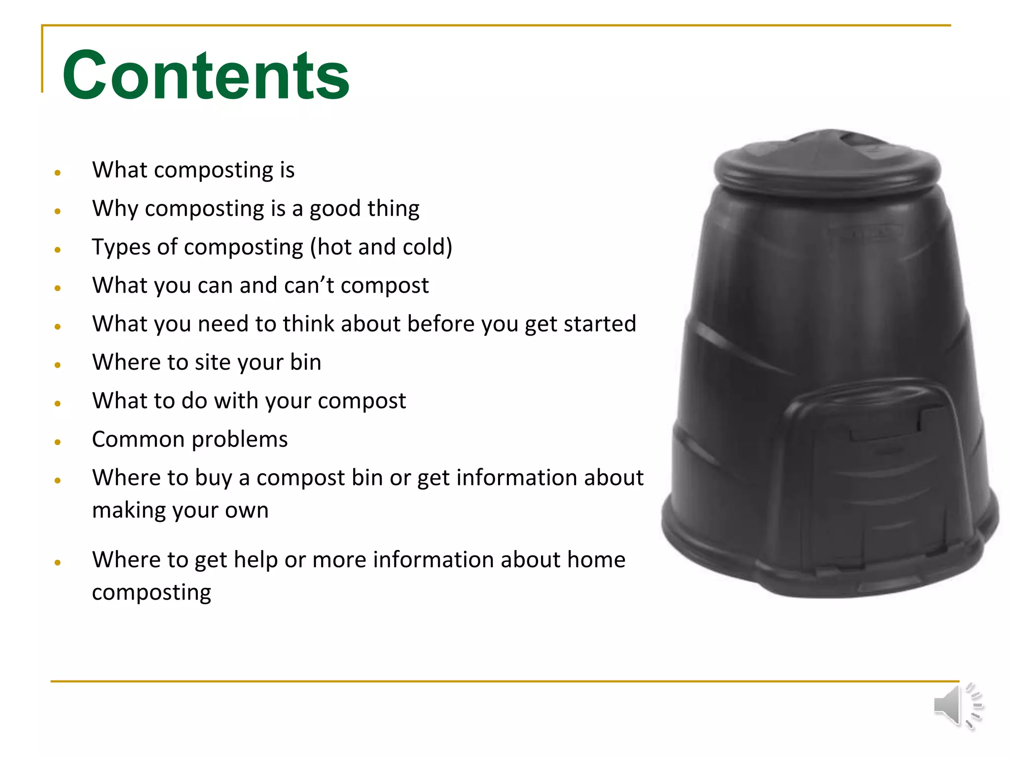 Contents
 What composting is
 Why composting is a good thing
 Types of composting (hot and cold)
 What you can and can’t compost
 What you need to think about before you get started
 Where to site your bin
 What to do with your compost
 Common problems
 Where to buy a compost bin or get information about
making your own
 Where to get help or more information about home
composting
 