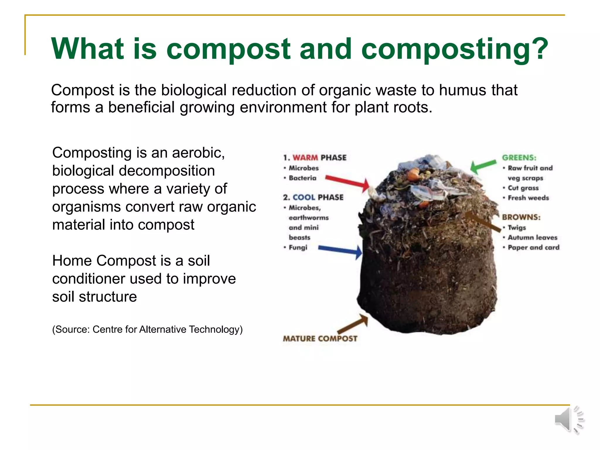 What is compost and composting?
Compost is the biological reduction of organic waste to humus that
forms a beneficial growing environment for plant roots.
Composting is an aerobic,
biological decomposition
process where a variety of
organisms convert raw organic
material into compost
Home Compost is a soil
conditioner used to improve
soil structure
(Source: Centre for Alternative Technology)
 