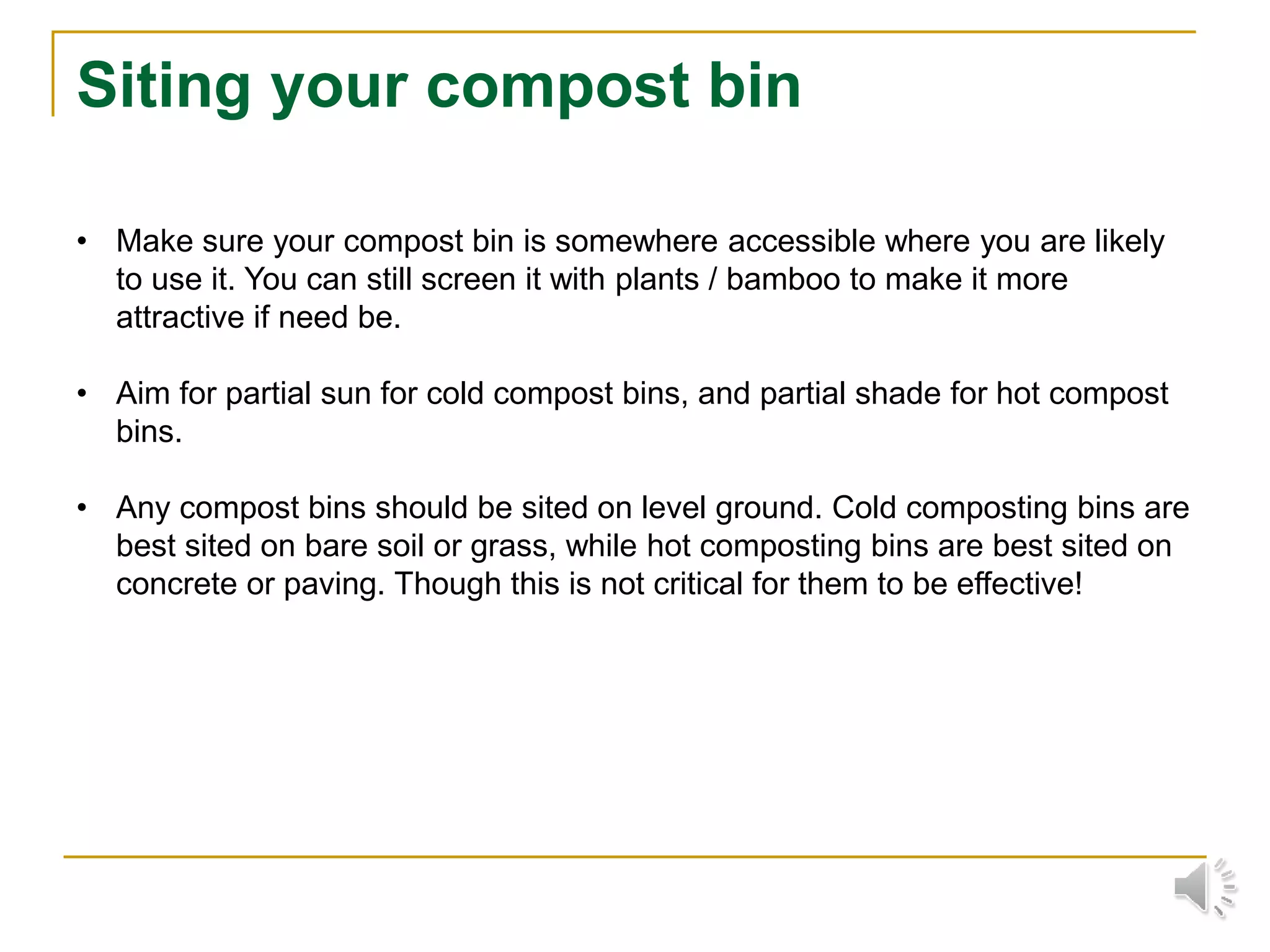 Siting your compost bin
• Make sure your compost bin is somewhere accessible where you are likely
to use it. You can still screen it with plants / bamboo to make it more
attractive if need be.
• Aim for partial sun for cold compost bins, and partial shade for hot compost
bins.
• Any compost bins should be sited on level ground. Cold composting bins are
best sited on bare soil or grass, while hot composting bins are best sited on
concrete or paving. Though this is not critical for them to be effective!
 