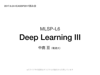 MLSP-L6 
Deep Learning III
中鹿 亘（電通大）
2017.6.24 ICASSP2017読み会
※スライド中の図表はオリジナルの論文から引用しています
 