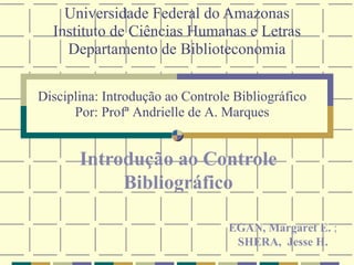 Universidade Federal do Amazonas Instituto de Ciências Humanas e Letras Departamento de Biblioteconomia Introdução ao Controle Bibliográfico Disciplina: Introdução ao Controle Bibliográfico Por: Profª Andrielle de A. Marques EGAN, Margaret E.  ;  SHERA,  Jesse H. 