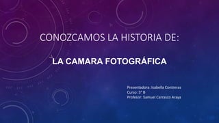 CONOZCAMOS LA HISTORIA DE:
LA CAMARA FOTOGRÁFICA
Presentadora: Isabella Contreras
Curso: 3° B
Profesor: Samuel Carrasco Araya
 
