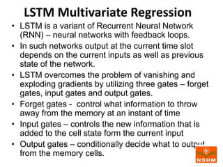 LSTM Multivariate Regression
• LSTM is a variant of Recurrent Neural Network
(RNN) – neural networks with feedback loops.
• In such networks output at the current time slot
depends on the current inputs as well as previous
state of the network.
• LSTM overcomes the problem of vanishing and
exploding gradients by utilizing three gates – forget
gates, input gates and output gates.
• Forget gates - control what information to throw
away from the memory at an instant of time
• Input gates – controls the new information that is
added to the cell state form the current input
• Output gates – conditionally decide what to output
from the memory cells.
 