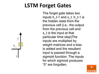 LSTM Forget Gates
The forget gate takes two
inputs h_t-1 and x_t. h_t-1 is
the hidden state from the
previous cell (i.e., the output
from the previous cell and
x_t is the input at that
particular time step)The
inputs are multiplied by
weight matrices and a bias
is added and the resultant
input is passed through a
sigmoid function. The inputs
for which sigmoid produces
“0” are forgotten.
 