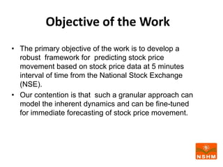 Objective of the Work
• The primary objective of the work is to develop a
robust framework for predicting stock price
movement based on stock price data at 5 minutes
interval of time from the National Stock Exchange
(NSE).
• Our contention is that such a granular approach can
model the inherent dynamics and can be fine-tuned
for immediate forecasting of stock price movement.
 