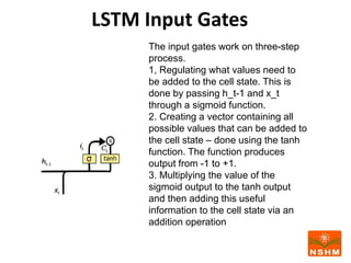 LSTM Input Gates
The input gates work on three-step
process.
1, Regulating what values need to
be added to the cell state. This is
done by passing h_t-1 and x_t
through a sigmoid function.
2. Creating a vector containing all
possible values that can be added to
the cell state – done using the tanh
function. The function produces
output from -1 to +1.
3. Multiplying the value of the
sigmoid output to the tanh output
and then adding this useful
information to the cell state via an
addition operation
 