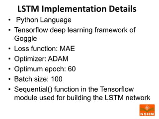 LSTM Implementation Details
• Python Language
• Tensorflow deep learning framework of
Goggle
• Loss function: MAE
• Optimizer: ADAM
• Optimum epoch: 60
• Batch size: 100
• Sequential() function in the Tensorflow
module used for building the LSTM network
 