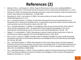 References (2)
• Mondal, P, Shit, L. and Goswami, S. (2014). Study of effectiveness of time series modeling (ARIMA) in
forecasting stock prices. International Journal of Computer Science, Engineering and Applications, 4, 13-29.
• Mostafa, M. (2010). Forecasting stock exchange movements using neural networks: Empirical evidence from
Kuwait. Expert Systems with Application, 37, 6302-6309.
• Rosenberg, B., Reid, K. and Lanstein, R. (1985). Persuasive evidence of market inefficiency. Journal of
Portfolio Management, 11, 9-17.
• Sen, J. and Datta Chaudhuri, T. (2016a). An alternative framework for time series decomposition and
forecasting and its relevance for portfolio choice - A comparative study of the Indian consumer durable and
small cap sector. Journal of Economics Library, 3(2), 303 - 326.
• Sen, J. and Datta Chaudhuri, T. (2016b). An investigation of the structural characteristics of the Indian IT
sector and the capital goods sector - An application of the R programming language in time series
decomposition and forecasting. Journal of Insurance and Financial Management, 1(4), 68 - 132.
• Siddiqui, T. A. and Abdullah, Y. (2015). Developing a nonlinear model to predict stock prices in India: An
artificial neural networks approach. IUP Journal of Applied Finance, 21(3), 36-49.
• Wu, Q., Chen, Y. and Liu, Z. (2008). Ensemble model of intelligent paradigms for stock market forecasting.
Proceedings of the IEEE 1st International Workshop on Knowledge Discovery and Data Mining, Washington
DC, USA, pp. 205–208.
• Sen, J. and Datta Chaudhuri, T. (2016). Decomposition of time series data to check consistency between
fund style and actual fund composition of mutual funds. Proceedings of the 4th International Conference on
Business Analytics and Intelligence (ICBAI’2016), Indian Institute of Science, Bangalore, December 19 -21,
2016. DOI: 10.13140/RG2.2.33048.19206
• Sen, J. and Datta Chaudhuri, T. (2017). A robust predictive model for stock price forecasting. Proceedings of
the 5th International Conference on Business Analytics and Intelligence, Indian Institute of Management,
Bangalore, December 11 – 13, 2017.
 