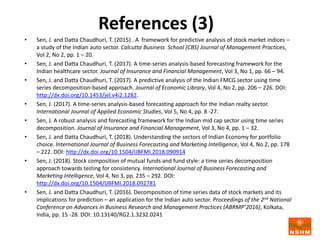 References (3)
• Sen, J. and Datta Chaudhuri, T. (2015) . A framework for predictive analysis of stock market indices –
a study of the Indian auto sector. Calcutta Business School (CBS) Journal of Management Practices,
Vol 2, No 2, pp. 1 – 20.
• Sen, J. and Datta Chaudhuri, T. (2017). A time-series analysis-based forecasting framework for the
Indian healthcare sector. Journal of Insurance and Financial Management, Vol 3, No 1, pp. 66 – 94.
• Sen, J. and Datta Chaudhuri, T. (2017). A predictive analysis of the Indian FMCG sector using time
series decomposition-based approach. Journal of Economic Library, Vol 4, No 2, pp. 206 – 226. DOI:
http://dx.doi.org/10.1453/jel.v4i2.1282.
• Sen, J. (2017). A time-series analysis-based forecasting approach for the Indian realty sector.
International Journal of Applied Economic Studies, Vol 5, No 4, pp. 8 -27.
• Sen, J. A robust analysis and forecasting framework for the Indian mid cap sector using time series
decomposition. Journal of Insurance and Financial Management, Vol 3, No 4, pp. 1 – 32.
• Sen, J. and Datta Chaudhuri, T. (2018). Understanding the sectors of Indian Economy for portfolio
choice. International Journal of Business Forecasting and Marketing Intelligence, Vol 4, No 2, pp. 178
– 222. DOI: http://dx.doi.org/10.1504/IJBFMI.2018.090914
• Sen, J. (2018). Stock composition of mutual funds and fund style: a time series decomposition
approach towards testing for consistency. International Journal of Business Forecasting and
Marketing Intelligence, Vol 4, No 3, pp. 235 – 292. DOI:
http://dx.doi.org/10.1504/IJBFMI.2018.092781
• Sen, J. and Datta Chaudhuri, T. (2016). Decomposition of time series data of stock markets and its
implications for prediction – an application for the Indian auto sector. Proceedings of the 2nd National
Conference on Advances in Business Research and Management Practices (ABRMP’2016), Kolkata,
India, pp. 15 -28. DOI: 10.13140/RG2.1.3232.0241
 