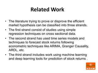 Related Work
• The literature trying to prove or disprove the efficient
market hypothesis can be classified into three strands.
• The first strand consist of studies using simple
regression techniques on cross sectional data.
• The second strand has used time series models and
techniques to forecast stock returns following
econometric techniques like ARIMA, Granger Causality,
ARDL, etc.
• The third strand includes work using machine learning
and deep learning tools for prediction of stock returns .
 