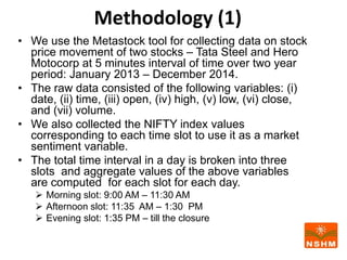 Methodology (1)
• We use the Metastock tool for collecting data on stock
price movement of two stocks – Tata Steel and Hero
Motocorp at 5 minutes interval of time over two year
period: January 2013 – December 2014.
• The raw data consisted of the following variables: (i)
date, (ii) time, (iii) open, (iv) high, (v) low, (vi) close,
and (vii) volume.
• We also collected the NIFTY index values
corresponding to each time slot to use it as a market
sentiment variable.
• The total time interval in a day is broken into three
slots and aggregate values of the above variables
are computed for each slot for each day.
 Morning slot: 9:00 AM – 11:30 AM
 Afternoon slot: 11:35 AM – 1:30 PM
 Evening slot: 1:35 PM – till the closure
 