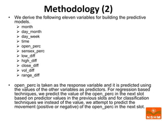 Methodology (2)
• We derive the following eleven variables for building the predictive
models.
 month
 day_month
 day_week
 time
 open_perc
 sensex_perc
 low_diff
 high_diff
 close_diff
 vol_diff
 range_diff
• open_perc is taken as the response variable and it is predicted using
the values of the other variables as predictors. For regression based
techniques, we predict the value of the open_perc in the next slot
based on predictor values in the previous slots and for classification
techniques we instead of the value, we attempt to predict the
movement (positive or negative) of the open_perc in the next slot.
 