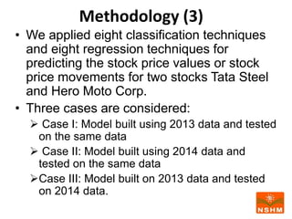 Methodology (3)
• We applied eight classification techniques
and eight regression techniques for
predicting the stock price values or stock
price movements for two stocks Tata Steel
and Hero Moto Corp.
• Three cases are considered:
 Case I: Model built using 2013 data and tested
on the same data
 Case II: Model built using 2014 data and
tested on the same data
Case III: Model built on 2013 data and tested
on 2014 data.
 