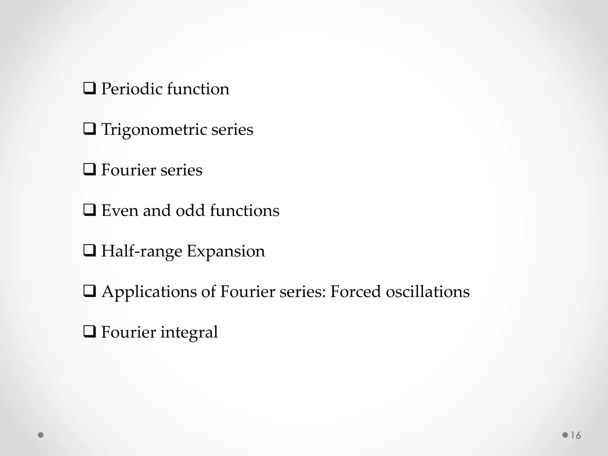 16
 Periodic function
 Trigonometric series
 Fourier series
 Even and odd functions
 Half-range Expansion
 Applications of Fourier series: Forced oscillations
 Fourier integral
 