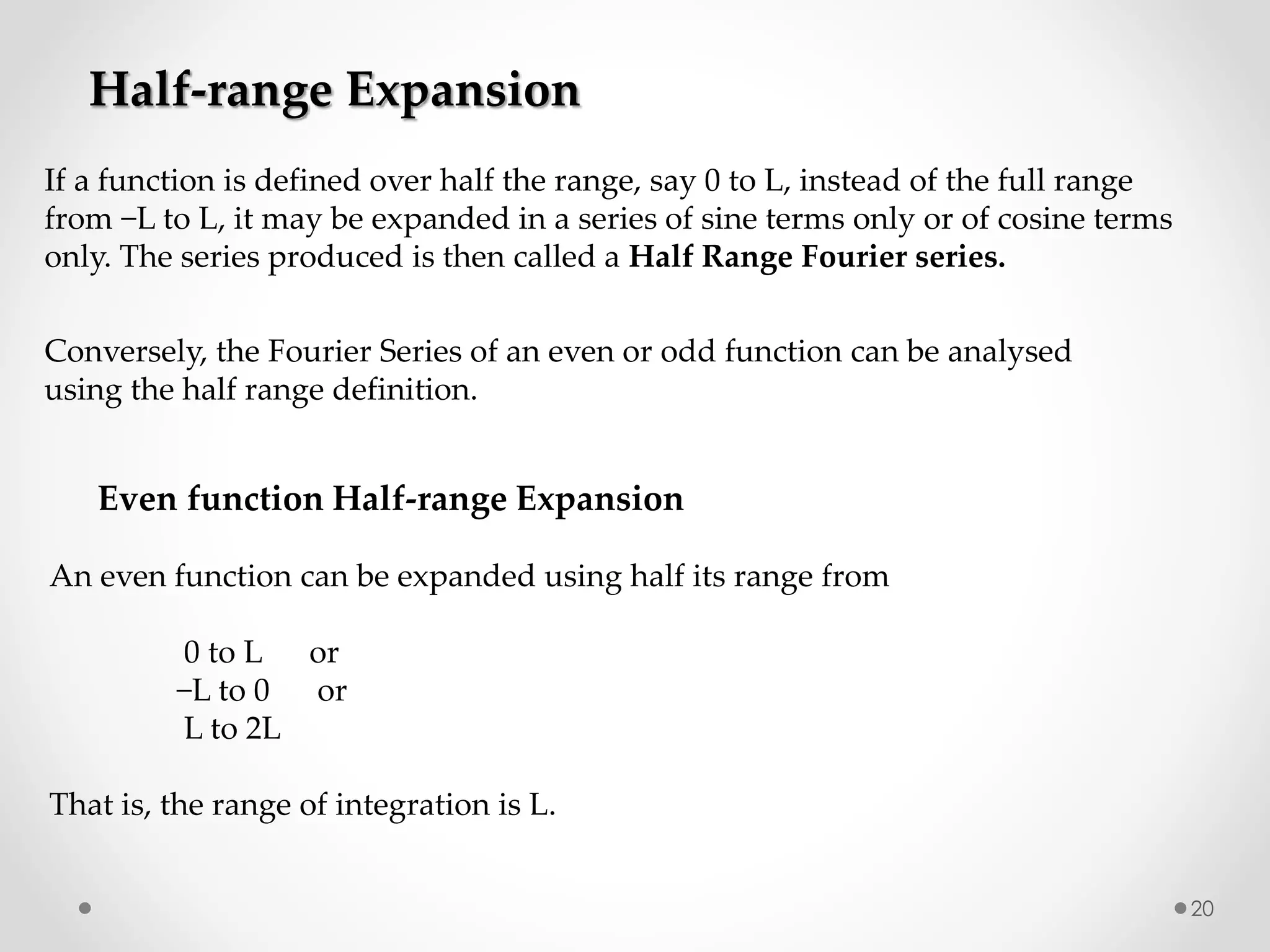 20
If a function is defined over half the range, say 0 to L, instead of the full range
from −L to L, it may be expanded in a series of sine terms only or of cosine terms
only. The series produced is then called a Half Range Fourier series.
Half-range Expansion
Conversely, the Fourier Series of an even or odd function can be analysed
using the half range definition.
An even function can be expanded using half its range from
0 to L or
−L to 0 or
L to 2L
That is, the range of integration is L.
Even function Half-range Expansion
 