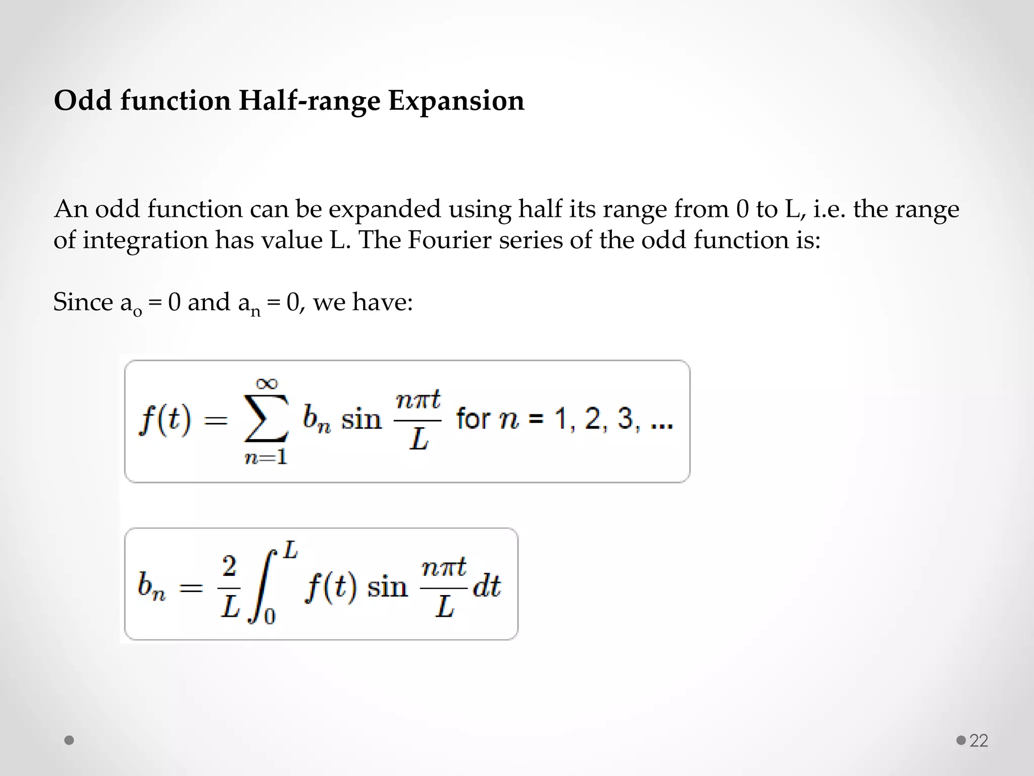 22
Odd function Half-range Expansion
An odd function can be expanded using half its range from 0 to L, i.e. the range
of integration has value L. The Fourier series of the odd function is:
Since ao = 0 and an = 0, we have:
 