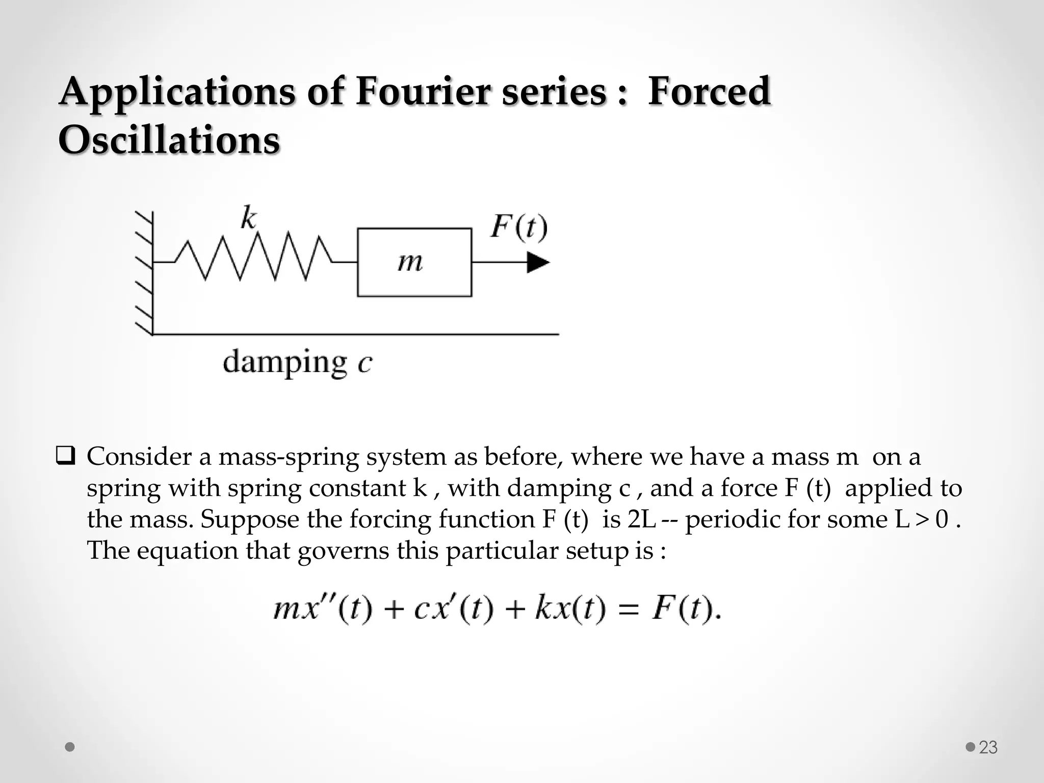 23
Applications of Fourier series : Forced
Oscillations
 Consider a mass-spring system as before, where we have a mass m on a
spring with spring constant k , with damping c , and a force F (t) applied to
the mass. Suppose the forcing function F (t) is 2L -- periodic for some L > 0 .
The equation that governs this particular setup is :
 