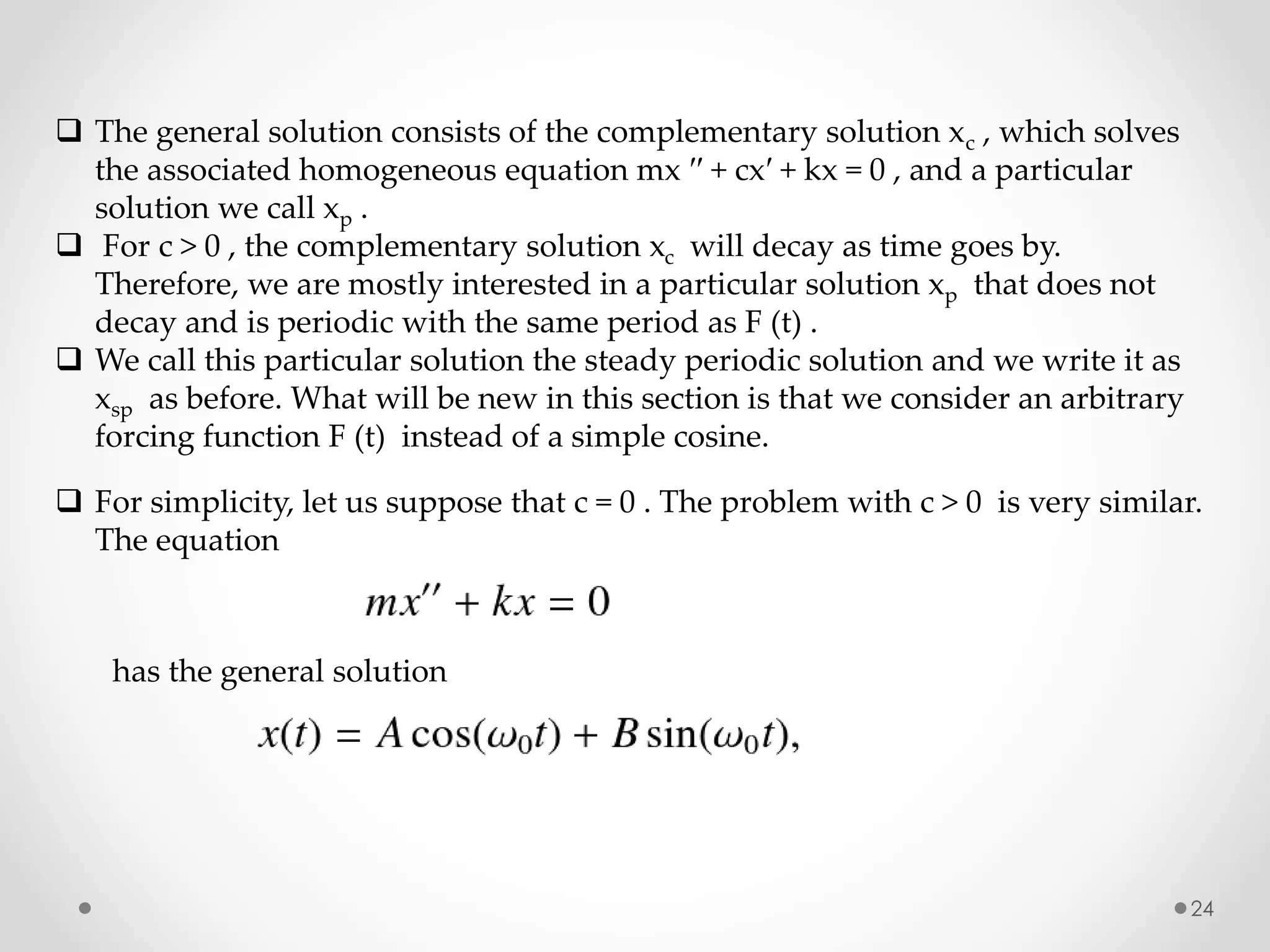 24
 The general solution consists of the complementary solution xc , which solves
the associated homogeneous equation mx ′′ + cx′ + kx = 0 , and a particular
solution we call xp .
 For c > 0 , the complementary solution xc will decay as time goes by.
Therefore, we are mostly interested in a particular solution xp that does not
decay and is periodic with the same period as F (t) .
 We call this particular solution the steady periodic solution and we write it as
xsp as before. What will be new in this section is that we consider an arbitrary
forcing function F (t) instead of a simple cosine.
 For simplicity, let us suppose that c = 0 . The problem with c > 0 is very similar.
The equation
has the general solution
 