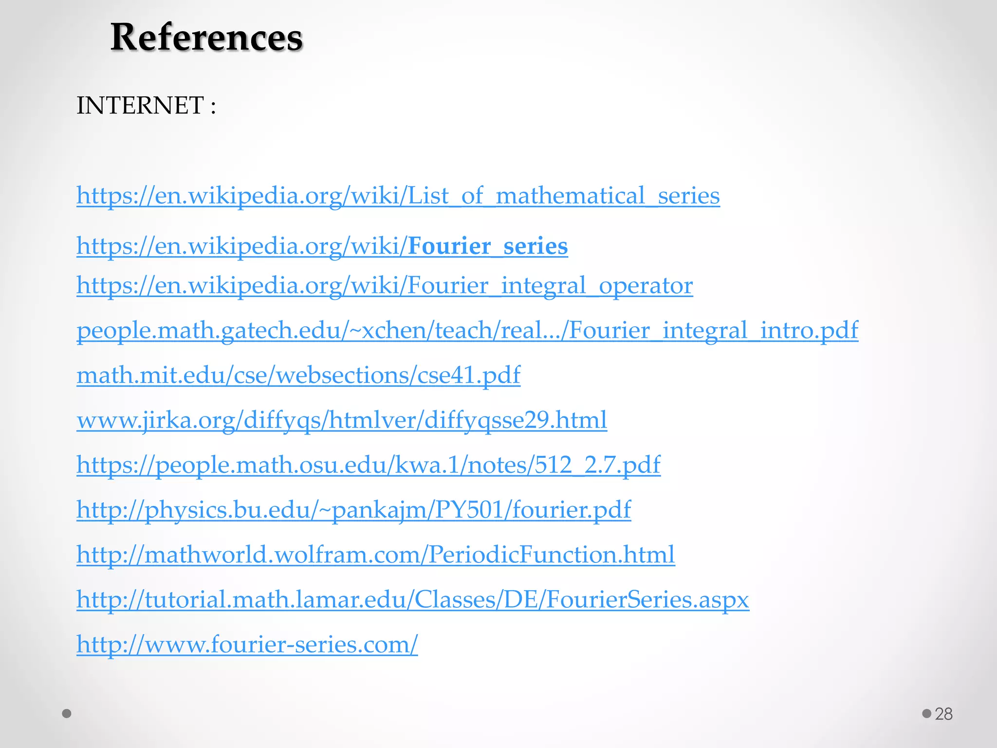 28
References
INTERNET :
https://en.wikipedia.org/wiki/List_of_mathematical_series
https://en.wikipedia.org/wiki/Fourier_series
https://en.wikipedia.org/wiki/Fourier_integral_operator
people.math.gatech.edu/~xchen/teach/real.../Fourier_integral_intro.pdf
math.mit.edu/cse/websections/cse41.pdf
www.jirka.org/diffyqs/htmlver/diffyqsse29.html
https://people.math.osu.edu/kwa.1/notes/512_2.7.pdf
http://physics.bu.edu/~pankajm/PY501/fourier.pdf
http://mathworld.wolfram.com/PeriodicFunction.html
http://tutorial.math.lamar.edu/Classes/DE/FourierSeries.aspx
http://www.fourier-series.com/
 