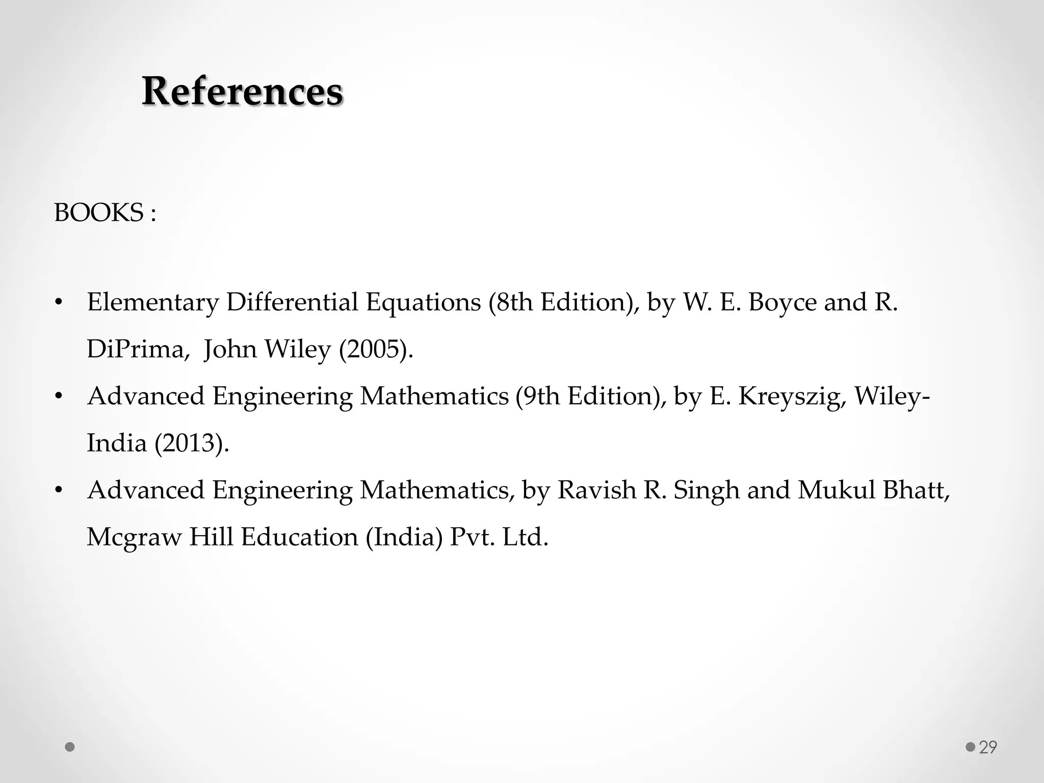 29
BOOKS :
• Elementary Differential Equations (8th Edition), by W. E. Boyce and R.
DiPrima, John Wiley (2005).
• Advanced Engineering Mathematics (9th Edition), by E. Kreyszig, Wiley-
India (2013).
• Advanced Engineering Mathematics, by Ravish R. Singh and Mukul Bhatt,
Mcgraw Hill Education (India) Pvt. Ltd.
References
 