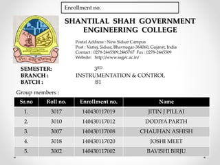 SHANTILAL SHAH GOVERNMENT
ENGINEERING COLLEGE
Postal Address : New Sidsar Campus
Post : Vartej, Sidsar, Bhavnagar-364060, Gujarat, India
Contact : 0278-2445509,2445767 Fax : 0278-2445509
Website: http://www.ssgec.ac.in/
Sr.no Roll no. Enrollment no. Name
1. 3017 140430117019 JITIN J PILLAI
2. 3010 140430117012 DODIYA PARTH
3. 3007 140430117008 CHAUHAN ASHISH
4. 3018 140430117020 JOSHI MEET
5. 3002 140430117002 BAVISHI BIRJU
SEMESTER: 3RD
BRANCH : INSTRUMENTATION & CONTROL
BATCH : B1
Group members :
Enrollment no.
 