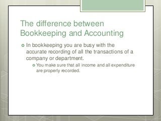 The difference between
Bookkeeping and Accounting
 In bookkeeping you are busy with the
accurate recording of all the tra...