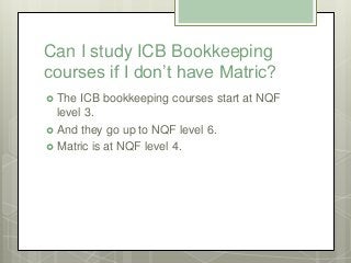 Can I study ICB Bookkeeping
courses if I don’t have Matric?
 The ICB bookkeeping courses start at NQF
level 3.
 And they...