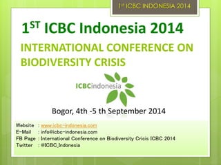 INTERNATIONAL CONFERENCE ON
BIODIVERSITY CRISIS
1ST ICBC Indonesia 2014
Website : www.icbc-indonesia.com
E-Mail : info@icbc-indonesia.com
FB Page : International Conference on Biodiversity Cricis ICBC 2014
Twitter : @ICBC_Indonesia
Bogor, 4th -5 th September 2014
1st ICBC INDONESIA 2014
 