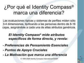 ¿Por qué el Identity Compass ®  marca una diferencia? El Identity Compass ®  mide atributos específicos de forma directa, y revela: -  Preferencias de Pensamiento Esenciales - Puntos de Apoyo Cruciales  - La Motivación que marca una diferencia Las evaluaciones típicas y sistemas de perfiles miden sólo 3-4 dimensiones, tipificando a las personas dentro de 8-16 cajas, asignándole a cada una de ellas atributos genéricos. 