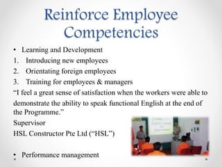• Learning and Development
1. Introducing new employees
2. Orientating foreign employees
3. Training for employees & managers
“I feel a great sense of satisfaction when the workers were able to
demonstrate the ability to speak functional English at the end of
the Programme.”
Supervisor
HSL Constructor Pte Ltd (“HSL”)
• Performance management
Reinforce Employee
Competencies
 